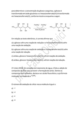 para determinar a concentração da glicose sanguínea, a glicose é
transformada emácido glucônico e o hexacianoferrato(III) étransformado
em hexacianoferrato(II), conformemostra o esquema a seguir.
Em relação ao teste eletrônico, é correto afirmar que
a) a glicose sofreuma reação de redução e o hexacianoferrato(III) sofre
uma reação de oxidação.
b) a glicose sofreuma reação de oxidação e o hexacianoferrato(III) sofre
uma reação de redução.
c) ambos, glicosee hexacianoferrato(III), sofrem reações deoxidação.
d) ambos, glicosee hexacianoferrato(III), sofrem reações deredução.
27. (Uerj 2018) Em estações de tratamento de água, é feita a adição de
compostos de flúor para prevenir a formação de cáries. Dentre os
compostos mais utilizados, destaca-seo ácido fluossilícico, cuja fórmula
molecular correspondea 2 6H SiF .
O número de oxidação do silício nessa molécula é igual a:
a) 1
b) 2
c) 4
d) 6
 