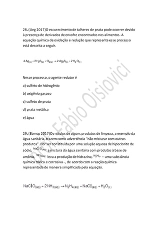 28. (Ueg 2017)O escurecimento detalheres de prata pode ocorrer devido
à presença de derivados deenxofre encontrados nos alimentos. A
equação química de oxidação e redução que representa esse processo
está descrita a seguir.
(s) 2 (g) 2(g) 2 (s) 2 ( )4 Ag 2 H S O 2 Ag S 2 H O    l
Nesseprocesso, o agente redutor é
a) sulfeto de hidrogênio
b) oxigênio gasoso
c) sulfeto de prata
d) prata metálica
e) água
29. (Ebmsp 2017)Osrótulos dealguns produtos de limpeza, a exemplo da
água sanitária, trazemcomo advertência “não misturar com outros
produtos”. Por ser constituída por uma solução aquosa de hipoclorito de
sódio, (aq)NaC O ,l
a mistura da água sanitária com produtos à base de
amônia, 3(aq)NH ,
leva a produção de hidrazina, 2 4N H ,
– uma substância
química tóxica e corrosiva –, de acordo com a reação química
representada de maneira simplificada pela equação.
 