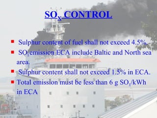 SOX CONTROL 
 Sulphur content of fuel shall not exceed 4.5%. 
 SOX emission ECA include Baltic and North sea 
area. 
 Sulphur content shall not exceed 1.5% in ECA. 
 Total emission must be less than 6 g SOX/kWh 
in ECA 
 