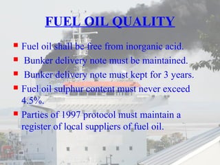 FUEL OIL QUALITY 
 Fuel oil shall be free from inorganic acid. 
 Bunker delivery note must be maintained. 
 Bunker delivery note must kept for 3 years. 
 Fuel oil sulphur content must never exceed 
4.5%. 
 Parties of 1997 protocol must maintain a 
register of local suppliers of fuel oil. 
 