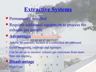 Extractive Systems 
 Permanently installed 
 Requires additional equipment to process the 
exhaust gas sample. 
 Advantages 
 Able to be remotely located in a controlled environment 
 Easier to operate, calibrate and maintain. 
 Can be set up to monitor exhaust gas emissions from more 
than one engine. 
 Disadvantage 
 High Cost 
 