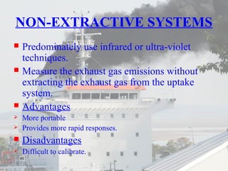 NON-EXTRACTIVE SYSTEMS 
 Predominately use infrared or ultra-violet 
techniques. 
 Measure the exhaust gas emissions without 
extracting the exhaust gas from the uptake 
system. 
 Advantages 
 More portable 
 Provides more rapid responses. 
 Disadvantages 
 Difficult to calibrate. 
 