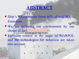 ABSTRACT 
 Ship’s SOX emissions forms 60% of total SOX 
Emissions. 
 We are polluting our environment by our 
choice of fuel. 
 Emission control in the angle of MARPOL 
and the technologies for reduction are taken 
into account. 
 
