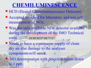 CHEMILUMINESCENCE 
 HCD (Heated Chemiluminescence Detector). 
 Accepted standard for laboratory and test cell 
measurement of NOx. 
 Was the only available NOx detector available 
during the development of the IMO Technical 
code. 
 Needs to have a continuous supply of clean 
dry air else damage to the analyser 
components will result. 
 NO determination with detection limits down 
to 1 ppb. 
 