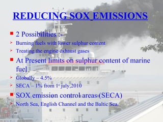 REDUCING SOX EMISSIONS 
 2 Possibilities :- 
 Burning fuels with lower sulphur content 
 Treating the engine exhaust gases 
 At Present limits on sulphur content of marine 
fuel 
 Globally – 4.5% 
 SECA – 1% from 1st july,2010 
 SOX emission control areas (SECA) 
 North Sea, English Channel and the Baltic Sea. 
 
