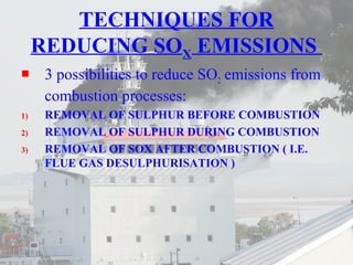 TECHNIQUES FOR 
REDUCING SOX EMISSIONS 
 3 possibilities to reduce SO2 emissions from 
combustion processes: 
1) REMOVAL OF SULPHUR BEFORE COMBUSTION 
2) REMOVAL OF SULPHUR DURING COMBUSTION 
3) REMOVAL OF SOX AFTER COMBUSTION ( I.E. 
FLUE GAS DESULPHURISATION ) 
 