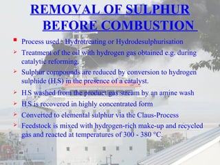 REMOVAL OF SULPHUR 
BEFORE COMBUSTION 
 Process used : Hydrotreating or Hydrodesulphurisation 
 Treatment of the oil with hydrogen gas obtained e.g. during 
catalytic reforming. 
 Sulphur compounds are reduced by conversion to hydrogen 
sulphide (H2S) in the presence of a catalyst. 
 H2S washed from the product gas stream by an amine wash 
 H2S is recovered in highly concentrated form 
 Converted to elemental sulphur via the Claus-Process 
 Feedstock is mixed with hydrogen-rich make-up and recycled 
gas and reacted at temperatures of 300 - 380 °C. 
 