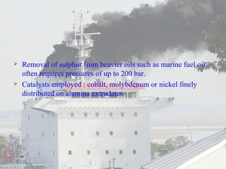  Removal of sulphur from heavier oils such as marine fuel oil 
often requires pressures of up to 200 bar. 
 Catalysts employed : cobalt, molybdenum or nickel finely 
distributed on alumina extrudates. 
 
