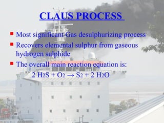 CLAUS PROCESS 
 Most significant Gas desulphurizing process 
 Recovers elemental sulphur from gaseous 
hydrogen sulphide 
 The overall main reaction equation is: 
2 H2S + O2 → S2 + 2 H2O 
 