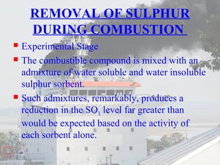 REMOVAL OF SULPHUR 
DURING COMBUSTION 
 Experimental Stage 
 The combustible compound is mixed with an 
admixture of water soluble and water insoluble 
sulphur sorbent. 
 Such admixtures, remarkably, produces a 
reduction in the SOX level far greater than 
would be expected based on the activity of 
each sorbent alone. 
 
