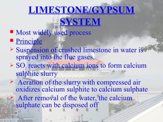LIMESTONE/GYPSUM 
SYSTEM 
 Most widely used process 
 Principle 
 Suspension of crushed limestone in water is 
sprayed into the flue gases. 
 SO2 reacts with calcium ions to form calcium 
sulphite slurry 
 Aeration of the slurry with compressed air 
oxidizes calcium sulphite to calcium sulphate 
 After removal of the water, the calcium 
sulphate can be disposed off 
 