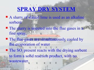 SPRAY DRY SYSTEM 
 A slurry of slaked lime is used as an alkaline 
sorbent 
 The slurry is injected into the flue gases in a 
fine spray. 
 The flue gases are simultaneously cooled by 
the evaporation of water 
 The SO2 present reacts with the drying sorbent 
to form a solid reaction product, with no 
wastewater. 
 