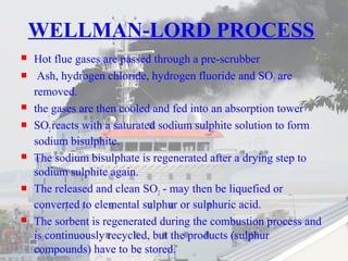 WELLMAN-LORD PROCESS 
 Hot flue gases are passed through a pre-scrubber 
 Ash, hydrogen chloride, hydrogen fluoride and SO3 are 
removed. 
 the gases are then cooled and fed into an absorption tower 
 SO2 reacts with a saturated sodium sulphite solution to form 
sodium bisulphite. 
 The sodium bisulphate is regenerated after a drying step to 
sodium sulphite again. 
 The released and clean SO2 - may then be liquefied or 
converted to elemental sulphur or sulphuric acid. 
 The sorbent is regenerated during the combustion process and 
is continuously recycled, but the products (sulphur 
compounds) have to be stored. 
 