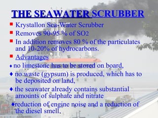 TTHHEE SSEEAAWWAATTEERR SCRUBBER 
 Krystallon Sea-Water Scrubber 
 Removes 90-95 % of SO2 
 In addition removes 80 % of the particulates 
and 10-20% of hydrocarbons. 
 Advantages 
♦ no limestone has to be stored on board, 
♦ no waste (gypsum) is produced, which has to 
be deposited on land, 
♦ the seawater already contains substantial 
amounts of sulphate and nitrate 
♦reduction of engine noise and a reduction of 
the diesel smell.. 
 