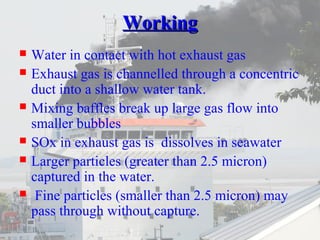 WWoorrkkiinngg 
 Water in contact with hot exhaust gas 
 Exhaust gas is channelled through a concentric 
duct into a shallow water tank. 
 Mixing baffles break up large gas flow into 
smaller bubbles 
 SOx in exhaust gas is dissolves in seawater 
 Larger particles (greater than 2.5 micron) 
captured in the water. 
 Fine particles (smaller than 2.5 micron) may 
pass through without capture. 
 