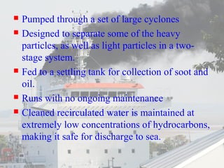  Pumped through a set of large cyclones 
 Designed to separate some of the heavy 
particles, as well as light particles in a two-stage 
system. 
 Fed to a settling tank for collection of soot and 
oil. 
 Runs with no ongoing maintenance 
 Cleaned recirculated water is maintained at 
extremely low concentrations of hydrocarbons, 
making it safe for discharge to sea. 
 