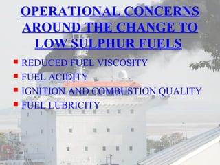 OPERATIONAL CONCERNS 
AROUND THE CHANGE TO 
LOW SULPHUR FUELS 
 REDUCED FUEL VISCOSITY 
 FUEL ACIDITY 
 IGNITION AND COMBUSTION QUALITY 
 FUEL LUBRICITY 
 