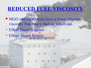 REDUCED FUEL VISCOSITY 
 MGO and MDO fuels have a lower inherent 
viscosity than heavy fuel oil which can : 
 Effect Diesel Engines 
 Effect Steam Boilers 
 