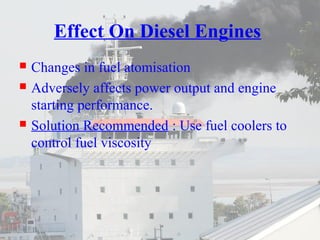 Effect On Diesel Engines 
 Changes in fuel atomisation 
 Adversely affects power output and engine 
starting performance. 
 Solution Recommended : Use fuel coolers to 
control fuel viscosity 
 