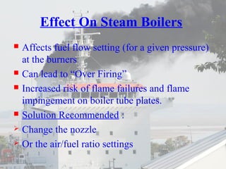Effect On Steam Boilers 
 Affects fuel flow setting (for a given pressure) 
at the burners 
 Can lead to “Over Firing” 
 Increased risk of flame failures and flame 
impingement on boiler tube plates. 
 Solution Recommended : 
 Change the nozzle 
 Or the air/fuel ratio settings 
 
