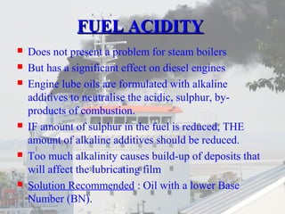 FFUUEELL AACCIIDDIITTYY 
 Does not present a problem for steam boilers 
 But has a significant effect on diesel engines 
 Engine lube oils are formulated with alkaline 
additives to neutralise the acidic, sulphur, by-products 
of combustion. 
 IF amount of sulphur in the fuel is reduced, THE 
amount of alkaline additives should be reduced. 
 Too much alkalinity causes build-up of deposits that 
will affect the lubricating film 
 Solution Recommended : Oil with a lower Base 
Number (BN). 
 