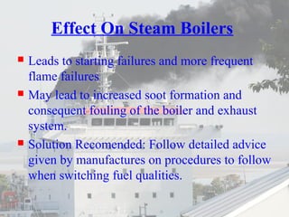 Effect On Steam Boilers 
 Leads to starting failures and more frequent 
flame failures 
 May lead to increased soot formation and 
consequent fouling of the boiler and exhaust 
system. 
 Solution Recomended: Follow detailed advice 
given by manufactures on procedures to follow 
when switching fuel qualities. 
 