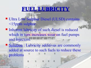 FFUUEELL LLUUBBRRIICCIITTYY 
 Ultra Low Sulphur Diesel (ULSD) contains 
<15ppm sulphur. 
 Inherent lubricity of such diesel is reduced 
which in turn increases wear on fuel pumps 
and injectors. 
 Solution : Lubricity additives are commonly 
added at source to such fuels to reduce these 
problems 
 