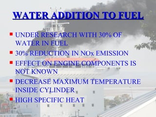 WWAATTEERR AADDDDIITTIIOONN TTOO FFUUEELL 
 UNDER RESEARCH WITH 30% OF 
WATER IN FUEL 
 30% REDUCTION IN NOx EMISSION 
 EFFECT ON ENGINE COMPONENTS IS 
NOT KNOWN 
 DECREASE MAXIMUM TEMPERATURE 
INSIDE CYLINDER 
 HIGH SPECIFIC HEAT 
 