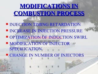 MMOODDIIFFIICCAATTIIOONNSS IINN 
CCOOMMBBUUSSTTIIOONN PPRROOCCEESSSS 
 INJECTION TIMING RETARDATION 
 INCREASE IN INJECTION PRESSURE 
 OPTIMIZATION OF INDUCTION SWIRL 
 MODIFICATION OF INJECTOR 
SPECIFICATION 
 CHANGE IN NUMBER OF INJECTORS 
 