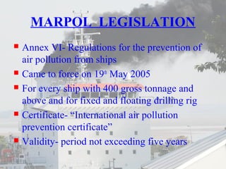 MARPOL LEGISLATION 
 Annex VI- Regulations for the prevention of 
air pollution from ships 
 Came to force on 19th May 2005 
 For every ship with 400 gross tonnage and 
above and for fixed and floating drilling rig 
 Certificate- “International air pollution 
prevention certificate” 
 Validity- period not exceeding five years 
 