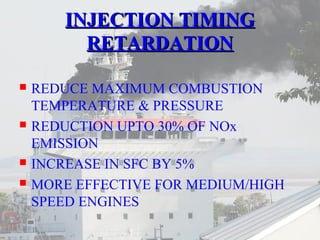 IINNJJEECCTTIIOONN TTIIMMIINNGG 
RREETTAARRDDAATTIIOONN 
 REDUCE MAXIMUM COMBUSTION 
TEMPERATURE & PRESSURE 
 REDUCTION UPTO 30% OF NOx 
EMISSION 
 INCREASE IN SFC BY 5% 
 MORE EFFECTIVE FOR MEDIUM/HIGH 
SPEED ENGINES 
 