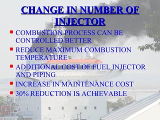 CCHHAANNGGEE IINN NNUUMMBBEERR OOFF 
IINNJJEECCTTOORR 
 COMBUSTION PROCESS CAN BE 
CONTROLLED BETTER 
 REDUCE MAXIMUM COMBUSTION 
TEMPERATURE 
 ADDITIONAL COST OF FUEL INJECTOR 
AND PIPING 
 INCREASE IN MAINTENANCE COST 
 30% REDUCTION IS ACHIEVABLE 
 