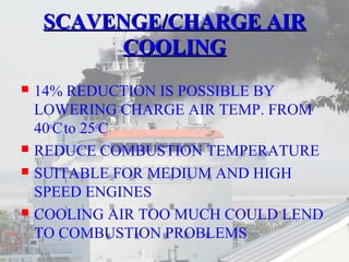 SSCCAAVVEENNGGEE//CCHHAARRGGEE AAIIRR 
CCOOOOLLIINNGG 
 14% REDUCTION IS POSSIBLE BY 
LOWERING CHARGE AIR TEMP. FROM 
40oC to 25oC 
 REDUCE COMBUSTION TEMPERATURE 
 SUITABLE FOR MEDIUM AND HIGH 
SPEED ENGINES 
 COOLING AIR TOO MUCH COULD LEND 
TO COMBUSTION PROBLEMS 
 