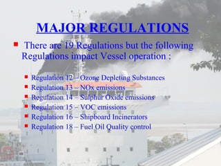 MAJOR REGULATIONS 
 There are 19 Regulations but the following 
Regulations impact Vessel operation : 
 Regulation 12 – Ozone Depleting Substances 
 Regulation 13 – NOx emissions 
 Regulation 14 – Sulphur Oxide emissions 
 Regulation 15 – VOC emissions 
 Regulation 16 – Shipboard Incinerators 
 Regulation 18 – Fuel Oil Quality control 
 