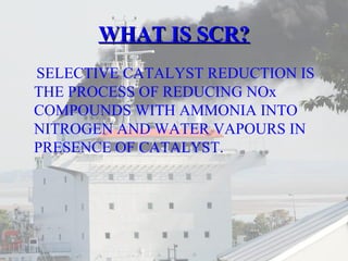 WWHHAATT IISS SSCCRR?? 
SELECTIVE CATALYST REDUCTION IS 
THE PROCESS OF REDUCING NOx 
COMPOUNDS WITH AMMONIA INTO 
NITROGEN AND WATER VAPOURS IN 
PRESENCE OF CATALYST. 
 