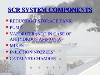 SSCCRR SSYYSSTTEEMM CCOOMMPPOONNEENNTTSS 
 REDUCTANT STORAGE TANK 
 PUMP 
 VAPORIZER (NOT IN CASE OF 
ANHYDROUS AMMONIA) 
 MIXER 
 INJECTION NOZZELS 
 CATALYST CHAMBER 
 