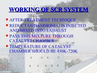 WWOORRKKIINNGG OOFF SSCCRR SSYYSSTTEEMM 
 AFTER TREATMENT TECHNIQUE 
 REDUCTANT(AMMONIA) IS INJECTED 
AND MIXED INTO EXHAUST 
 PASS THIS MIXTURE THROUGH 
CATALYST CHAMBER 
 TEMPERATURE OF CATALYST 
CHAMBER SHOULD BE 450K-720K 
 