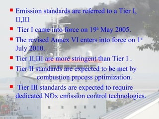  Emission standards are referred to a Tier I, 
II,III 
 Tier I came into force on 19th May 2005. 
 The revised Annex VI enters into force on 1st 
July 2010. 
 Tier II,III are more stringent than Tier I . 
 Tier II standards are expected to be met by 
combustion process optimization. 
 Tier III standards are expected to require 
dedicated NOx emission control technologies. 
 