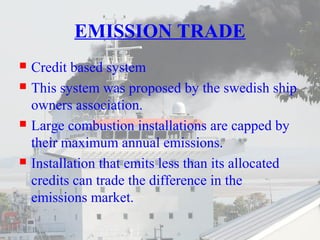 EMISSION TRADE 
 Credit based system 
 This system was proposed by the swedish ship 
owners association. 
 Large combustion installations are capped by 
their maximum annual emissions. 
 Installation that emits less than its allocated 
credits can trade the difference in the 
emissions market. 
 