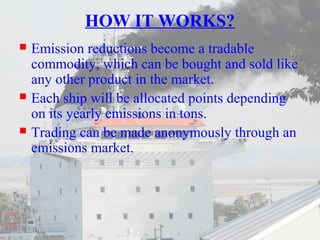 HOW IT WORKS? 
 Emission reductions become a tradable 
commodity, which can be bought and sold like 
any other product in the market. 
 Each ship will be allocated points depending 
on its yearly emissions in tons. 
 Trading can be made anonymously through an 
emissions market. 
 