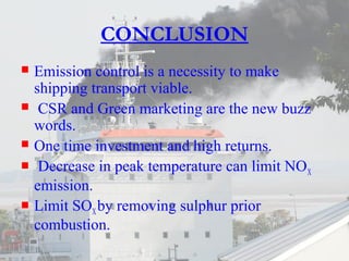 CONCLUSION 
 Emission control is a necessity to make 
shipping transport viable. 
 CSR and Green marketing are the new buzz 
words. 
 One time investment and high returns. 
 Decrease in peak temperature can limit NOX 
emission. 
 Limit SOX by removing sulphur prior 
combustion. 
 