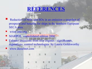 REFERENCES 
 Reduction of NOx and SOx in an emission a snapshot of 
prospects and benefits for ships in the northern European 
SECA area. 
 www.imo.org 
 MARPOL consolidated edition 2006 
 Exhaust emissions from ship engines - significance, 
regulations, control technologies by Laurie Goldsworthy 
 www.dieselnet.com 
 