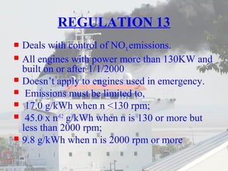 REGULATION 13 
 Deals with control of NOX emissions. 
 All engines with power more than 130KW and 
built on or after 1/1/2000 
 Doesn’t apply to engines used in emergency. 
 Emissions must be limited to, 
 17.0 g/kWh when n <130 rpm; 
 45.0 x n-0.2 g/kWh when n is 130 or more but 
less than 2000 rpm; 
 9.8 g/kWh when n is 2000 rpm or more 
 