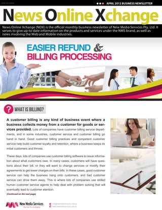 APRIL 2012 ISSUE
JANUARY 2011 ISSUE                                                                   APRIL 2012 BUSINESS NEWSLETTER
                                                                                      JANUARY 2011 BUSINESS NEWSLETTER




News Online Xchange
serves to give up-to-date information on the products and services under the NMS brand, as well as
news involving the Web and Mobile industries.




     ?         WHAT IS BILLING?
      A customer billing is any kind of business event where a
      business collects money from a customer for goods or ser-
      vices provided. Lots of companies have customer billing service depart-
     ments, and in some industries, customer service and customer billing go
     hand in hand. Good customer billing practices and competent customer
     service help build customer loyalty and retention, where a business keeps its
     initial customers and thrives.

     These days, lots of companies use customer billing software to issue informa-
     tion about what customers owe. In many cases, customers will have ques-
     tions about their bill, or they will want to change services or modify their
     agreements to get lower charges on their bills. In these cases, good customer
     service can help the business hang onto customers, and bad customer
     service can drive them away. This is where lots of companies use skilled
     human customer service agents to help deal with problem solving that will
     eventually lead to customer etention.
      (Continued on the next page)



                     New Media Services    e info@newmediaservices.com.au
                       the Go-To company   w www.newmediaservices.com.au
 