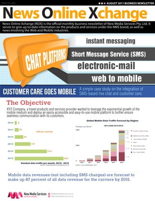 AUGUST 2011 BUSINESS NEWSLETTER




News Online Xchange
AUGUST 2011 ISSUE




 News Online Xchange (NOX) is the o cial monthly business newsletter of New Media Services Pty. Ltd. It
 serves to give up-to-date information on the products and services under the NMS brand, as well as
 news involving the Web and Mobile industries.


                                                                                                     instant messaging
                                                                                   Short Message Service (SMS)

                                                                                          electronic-mail
                                                                                                              web to mobile
                                                                                              A simple case study on the integration of
 Customer Care Goes Mobile                                                                    SMS-based live chat and customer care.

      The Objective
      XYZ Company, a travel products and services provider wanted to leverage the exponential growth of the
      mobile medium and deploy an easily accessible and easy-to-use mobile platform to further ensure
      seamless communication with its customers.
                                                                                                     Global Mobile Data Traffic Forecast by Region
       2010         8
                                                                                                                          92% CAGR 2010-2015
                                                                                      Petabytes per Month
       2011         22                                                                7,000
                                                                                                                                                5.5%    Central & Eastern Europe
                                       (PB per month)                                                                                           6.2%
                                                                                                                                                7.8%
                                                                                                                                                        Middle East & Africa (MEA)
       2012               54                                                                                                                    9.2%
                                                                                                                                                        Latin America (LATAM)

                                                                                                                                                15.7%   Japan
       2013                      131
                                                                                      3,000
                                                                                                                                                        North America (NA)

                                                                                                                                                26.3%   Western Europe (WE)
       2014                                        215                                                                                                  Asia - Pacific (APAC)


                                                                                                                                                29.3%
       2015                                                              327
                                                                                      0
                                                                                              2010     2011        2012   2013   2014    2015
                        Handset data traffic per month, 2010 - 2015
                                          Source: Coda Research Consultancy 2010      Source: Cisco VNI Mobile, 2011




       Mobile data revenues (not including SMS charges) are forecast to
       make up 87 percent of all data revenue for the carriers by 2015.

                                                     e info@newmediaservices.com.au
                                                     w www.newmediaservices.com.au
 