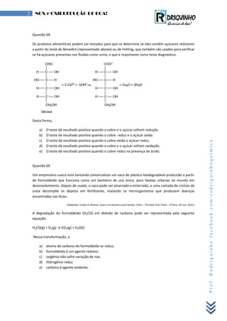 Prof.Rodriguinhofacebook.com/rodriguinhoquimica
2 NOX e OXIRREDUÇÃO DE BOA!
Questão 04
Os produtos alimentícios podem ser testados para que se determine se eles contêm açúcares redutores
a partir do teste de Benedict (representado abaixo) ou de Fehling, que também são usados para verificar
se há açúcares presentes nos fluidos como urina, o que é importante como teste diagnóstico.
Desta forma,
a) O teste dá resultado positivo quando o cobre e o açúcar sofrem redução.
b) O teste dá resultado positivo quando o cobre reduz e o açúcar oxida.
c) O teste dá resultado positivo quando o cobre oxida o açúcar reduz.
d) O teste dá resultado positivo quando o cobre e o açúcar sofrem oxidação.
e) O teste dá resultado positivo quando o cobre reduz na presença de ácido.
Questão 05
Um empresário sueco está tentando comercializar um saco de plástico biodegradável produzido a partir
de formaldeído que funciona como um banheiro de uso único, para favelas urbanas no mundo em
desenvolvimento. Depois de usado, o saco pode ser amarrado e enterrado, e uma camada de cristais de
ureia decompõe os dejetos em fertilizante, matando os microrganismos que produzem doenças
encontradas nas fezes.
(Adaptado: Sindya N. Bhanoo. Sueco cria banheiro para favelas. Folha – The New York Times – 2ª feira, 29 mar. 2010.)
A degradação do formaldeído (H2CO) em dióxido de carbono pode ser representada pela seguinte
equação:
H2CO(g) + O2(g) → CO2(g) + H2O(l)
Nessa transformação, o
a) átomo de carbono do formaldeído se reduz;
b) formaldeído é um agente redutor;
c) oxigênio não sofre variação de nox.
d) Hidrogênio reduz
e) carbono é agente oxidante.
 