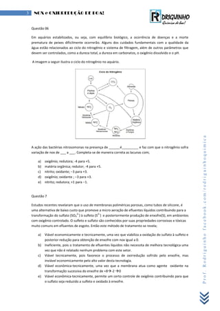 Prof.Rodriguinhofacebook.com/rodriguinhoquimica
3 NOX e OXIRREDUÇÃO DE BOA!
Questão 06
Em aquários estabilizados, ou seja, com equilíbrio biológico, a ocorrência de doenças e a morte
prematura de peixes dificilmente ocorrerão. Alguns dos cuidados fundamentais com a qualidade da
água estão relacionados ao ciclo do nitrogênio e sistema de filtragem, além de outros parâmetros que
devem ser controlados, como a dureza total, a dureza em carbonatos, o oxigênio dissolvido e o pH.
A imagem a seguir ilustra o ciclo do nitrogênio no aquário.
A ação das bactérias nitrosomonas na presença de ______é_________ e faz com que o nitrogênio sofra
variação de nox de ___ a ___. Completa-se de maneira correta as lacunas com;
a) oxigênio; redutora; -4 para +5.
b) matéria orgânica; redutor; -4 para +5.
c) nitrito; oxidante; −3 para +3.
d) oxigênio; oxidante ; −3 para +3.
e) nitrito; redutora; +1 para −1.
Questão 7
Estudos recentes revelaram que o uso de membranas poliméricas porosas, como tubos de silicone, é
uma alternativa de baixo custo que promove a micro aeração de efluentes líquidos contribuindo para a
transformação do sulfato (SO4
2–
) à sulfeto (S
2–
) e posteriormente produção de enxofre(S), em ambientes
com oxigênio controlado. O sulfeto e sulfato são conhecidos por suas propriedades corrosivas e tóxicas
muito comuns em efluentes de esgoto. Então este método de tratamento se revela;
a) Viável economicamente e tecnicamente, uma vez que viabiliza a oxidação do sulfato à sulfeto e
posterior redução para obtenção de enxofre com nox igual a 0.
b) Ineficiente, pois o tratamento de efluentes líquidos não necessita de melhora tecnológica uma
vez que não é relatado nenhum problema com este setor.
c) Viável tecnicamente, pois favorece o processo de oxirredução sofrido pelo enxofre, mas
inviável economicamente pelo alto valor desta tecnologia.
d) Viável econômica-tecnicamente, uma vez que a membrana atua como agente oxidante na
transformação sucessiva do enxofre de +8-2 0
e) Viável econômica-tecnicamente, permite um certo controle de oxigênio contribuindo para que
o sulfato seja reduzido a sulfeto e oxidado à enxofre.
 