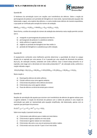 Prof.Rodriguinhofacebook.com/rodriguinhoquimica
4 NOX e OXIRREDUÇÃO DE BOA!
Questão 08
O fenômeno da oxirredução ocorre em reações com transferência de elétrons. Sobre a reação do
permanganato de potássio com peróxido de hidrogênio em meio ácido, representada pela equação não
balanceada a seguir, uma espécie doa elétrons, e a outra recebe esses elétrons de maneira espontânea,
o que pode ser verificado pela variação do número de oxidação.
KMnO4(aq) + H2O2(aq) + H2SO4(aq) → MnSO4(aq) + O2(g) + K2SO4(aq) + H2O(l)
Desta forma, a análise da variação do número de oxidação dos elementos nesta reação permite concluir
que o;
a) manganês no permanganato de potássio tem Nox 5+.
b) permanganato de potássio é a substância oxidante.
c) ácido sulfúrico é o agente redutor.
d) oxigênio no peróxido de hidrogênio tem Nox médio 1+.
e) peróxido de hidrogênio é a substância que sofre redução.
Questão 09
O equipamento conhecido como bafômetro permite determinar a quantidade de álcool no sangue
através do ar expirado por uma pessoa. O ar é passado por uma solução de dicromato de potássio
(K2Cr2O7), de coloração amarela, acidulada com ácido sulfúrico. Caso o etanol esteja presente no ar
expirado, este reage com o dicromato em meio ácido produzindo Cr
3+
, de coloração verde, conforme a
reação indicada a seguir:
3CH3CH2OH(g) + 2K2Cr2O7(aq) + 8H2SO4(aq) → 3CH3COOH(aq) + 2Cr2(SO4)3(aq) + 2K2SO4(aq) + 11H2O(l)
Nesta reação o
a) Etanol ganha elétrons do ácido sulfúrico.
b) O ácido sulfúrico atua como agente oxidante.
c) O dicromato de potássio retira elétrons do etanol.
d) O dicromato atua como agente redutor.
e) Fluxo de elétrons se dá do dicromato para o etanol.
Questão 10
Reações de oxirredução são aquelas que ocorrem com transferência de elétrons do agente redutor para
o agente oxidante. A reação do dicromato de potássio com o iodeto de potássio é uma reação de
oxirredução que pode ser representada pela equação simplificada, não balanceada, apenas com as
espécies que participam do processo:
(Cr2O7)
2−
(aq) + I
−
(aq) + H
+
(aq) →Cr
3+
(aq) + I2(s) + H2O(l)
Sobre essa reação, é possível concluir que;
a) O dicromato cede elétrons para o iodeto em meio básico.
b) O dicromato é agente oxidante em meio ácido
c) O dicromato é agente redutor em meio básico.
d) O dicromato não varia o seu nox em presença de ácido e iodeto.
e) O dicromato varia seu nox de +7 para +3 em meio ácido.
 