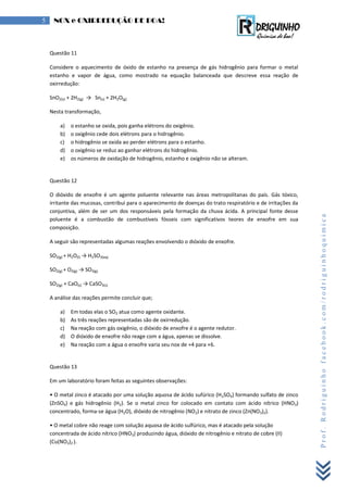 Prof.Rodriguinhofacebook.com/rodriguinhoquimica
5 NOX e OXIRREDUÇÃO DE BOA!
Questão 11
Considere o aquecimento de óxido de estanho na presença de gás hidrogênio para formar o metal
estanho e vapor de água, como mostrado na equação balanceada que descreve essa reação de
oxirredução:
SnO2(s) + 2H2(g) → Sn(s) + 2H2O(g)
Nesta transformação,
a) o estanho se oxida, pois ganha elétrons do oxigênio.
b) o oxigênio cede dois elétrons para o hidrogênio.
c) o hidrogênio se oxida ao perder elétrons para o estanho.
d) o oxigênio se reduz ao ganhar elétrons do hidrogênio.
e) os números de oxidação de hidrogênio, estanho e oxigênio não se alteram.
Questão 12
O dióxido de enxofre é um agente poluente relevante nas áreas metropolitanas do país. Gás tóxico,
irritante das mucosas, contribui para o aparecimento de doenças do trato respiratório e de irritações da
conjuntiva, além de ser um dos responsáveis pela formação da chuva ácida. A principal fonte desse
poluente é a combustão de combustíveis fósseis com significativos teores de enxofre em sua
composição.
A seguir são representadas algumas reações envolvendo o dióxido de enxofre.
SO2(g) + H2O(l) → H2SO3(aq)
SO2(g) + O2(g) → SO3(g)
SO2(g) + CaO(s) → CaSO3(s)
A análise das reações permite concluir que;
a) Em todas elas o SO2 atua como agente oxidante.
b) As três reações representadas são de oxirredução.
c) Na reação com gás oxigênio, o dióxido de enxofre é o agente redutor.
d) O dióxido de enxofre não reage com a água, apenas se dissolve.
e) Na reação com a água o enxofre varia seu nox de +4 para +6.
Questão 13
Em um laboratório foram feitas as seguintes observações:
• O metal zinco é atacado por uma solução aquosa de ácido sufúrico (H2SO4) formando sulfato de zinco
(ZnSO4) e gás hidrogênio (H2). Se o metal zinco for colocado em contato com ácido nítrico (HNO3)
concentrado, forma-se água (H2O), dióxido de nitrogênio (NO2) e nitrato de zinco (Zn(NO3)2).
• O metal cobre não reage com solução aquosa de ácido sulfúrico, mas é atacado pela solução
concentrada de ácido nítrico (HNO3) produzindo água, dióxido de nitrogênio e nitrato de cobre (II)
(Cu(NO3)2 ).
 