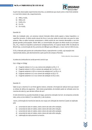 Prof.Rodriguinhofacebook.com/rodriguinhoquimica
6 NOX e OXIRREDUÇÃO DE BOA!
A partir das observações experimentais descritas, as substâncias que atuam como o mais forte oxidante
e o mais forte redutor são, respectivamente,
a) HNO3 e H2SO4
b) HNO3 e Zn
c) H2SO4 e Cu
d) Cu e Zn
e) Zn e H2SO4
Questão 14
lém da irradiação solar, um processo natural c amado efeito estufa aquece a baixa troposfera e a
super cie terrestre. O efeito estufa natural da erra é uma das raz es de ocê estar i o para ler estas
palavras. Mas as aç es umanas aumentaram o efeito estufa de uma maneira desmedida e isso tem
gerado grandes preocupações. esde 1 1, as concentraç es dos gases do efeito estufa (os principais:
CO2, CH4, e N2O) na troposfera aumentaram vertiginosamente, em especial desde 1 . a década de
até o e, a concentração de CO2 aumentou de 2 ppm para 3 ppm, o maior n el em 420 mil anos.
O CO2 é liberado pela queima de combus eis f sseis, especialmente o car ão, cuja equação está
representada abaixo, pelo desmatamento e pela queima de campos e florestas.
, ; M . Ciência mbiental.
A análise da combustão do carvão permite concluir que
C(s) + O2(g) ⇔ CO2(g)
a) O agente redutor é o C e o seu número de oxidação no CO2 é –4.
b) O agente redutor é o O2 e o número de oxidação do C no CO2 é –4.
c) O agente oxidante é o O2 e o número de oxidação do C no CO2 é +4.
d) O agente oxidante é o C e seu número de oxidação no CO2 é +2.
e) O agente oxidante é o C e seu número de oxidação no CO2 é zero.
Questão 15
Sabe-se que a vitamina C é um forte agente redutor, evitando a formação de radicais livres que atacam
as células de defesa do organismo. Além desta propriedade, ela também pode ser utilizada como tira
manchas de iodo (I2), que são bem difíceis de sair!
O iodo elementar (I2), quando dissolvido em água, apresenta coloração marrom. Já compostos contendo
iodo, como os íons iodeto (I
–
) ou iodato (IO3
–
), são incolores.
Assim, a eliminação da mancha de iodo de uma roupa com utilização de vitamina C pode ser explicada
pela
a) conversão do iodo em iodato, onde o átomo de iodo sofre oxidação.
b) conversão do iodo em iodeto, onde o átomo de iodo sofre redução.
c) conversão do iodo em iodeto, onde o átomo de iodo sofre oxidação.
d) conversão do iodo em iodato, onde o átomo de iodo sofre redução.
e) sublimação do iodo presente na mancha.
 